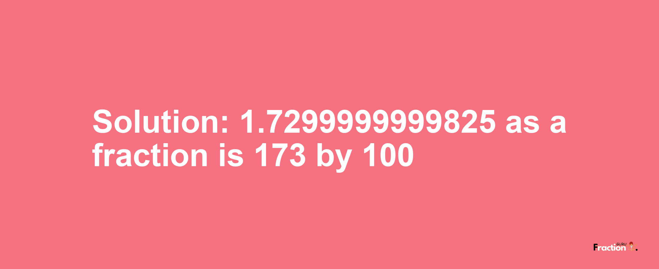 Solution:1.7299999999825 as a fraction is 173/100